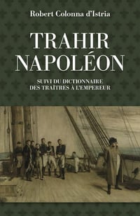 Trahir Napoléon - Suivi du dictionnaire alphabétique de quelques traîtres qui ont contribué à mettre fin à son règne - Robert Colonna d’Istria (2021)