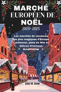 Elliot W. Snow - MARCHÉ EUROPÉEN DE NOËL 2024-2025: Les marchés de vacances les plus magiques d'Europe : artisanat, plats de fête et délices hivernaux inoubliables (2024)